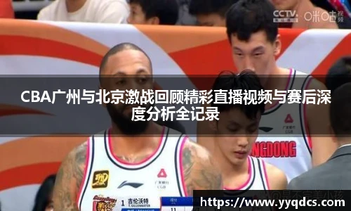 CBA广州与北京激战回顾精彩直播视频与赛后深度分析全记录